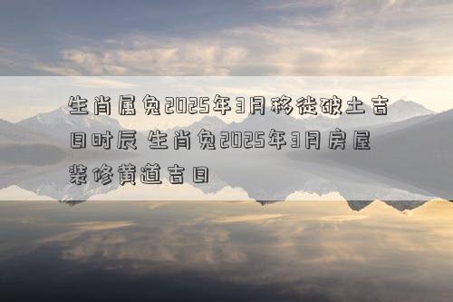 生肖属兔2025年3月移徙破土吉日时辰 生肖兔2025年3月房屋装修黄道吉日