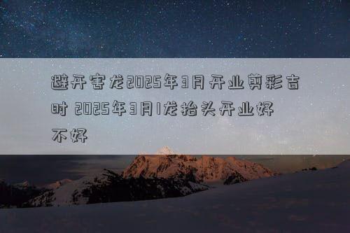 避开害龙2025年3月开业剪彩吉时 2025年3月1龙抬头开业好不好