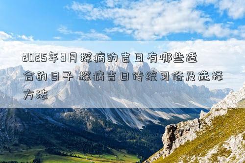 2025年3月探病的吉日有哪些适合的日子 探病吉日传统习俗及选择方法