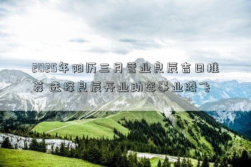 2025年阳历三月营业良辰吉日推荐 选择良辰开业助您事业腾飞