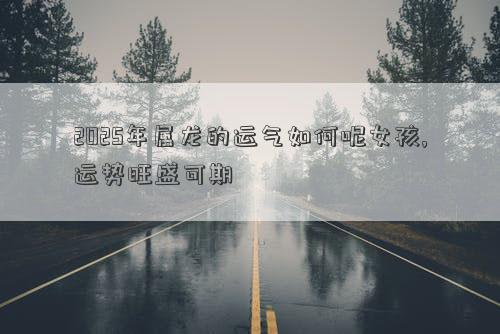 2025年属龙的运气如何呢女孩,运势旺盛可期