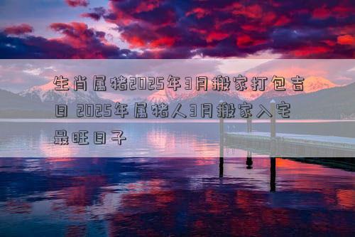 生肖属猪2025年3月搬家打包吉日 2025年属猪人3月搬家入宅最旺日子