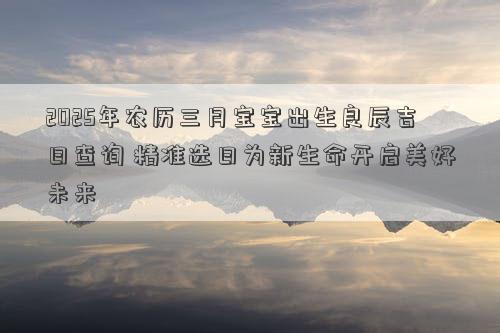 2025年农历三月宝宝出生良辰吉日查询 精准选日为新生命开启美好未来