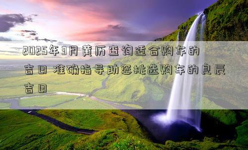 2025年3月黄历查询适合购车的吉日 准确指导助您挑选购车的良辰吉日