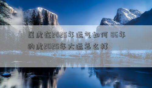 属虎在2025年运气如何 86年的虎2025年大运怎么样