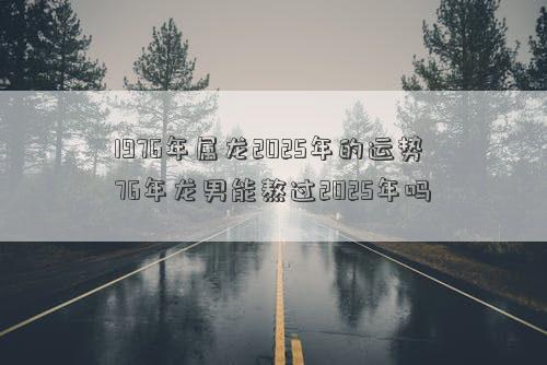 1976年属龙2025年的运势 76年龙男能熬过2025年吗