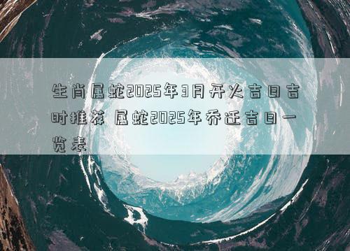 生肖属蛇2025年3月开火吉日吉时推荐 属蛇2025年乔迁吉日一览表