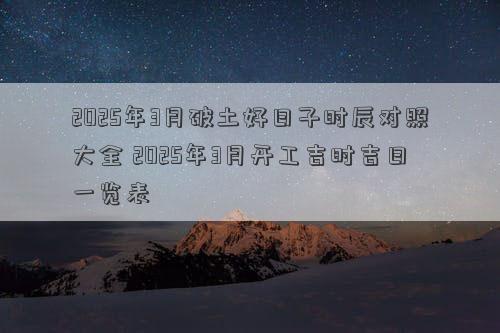 2025年3月破土好日子时辰对照大全 2025年3月开工吉时吉日一览表