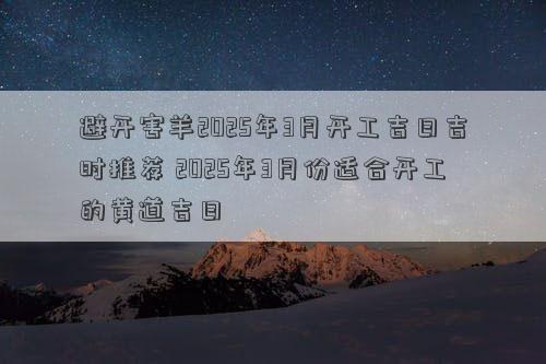 避开害羊2025年3月开工吉日吉时推荐 2025年3月份适合开工的黄道吉日