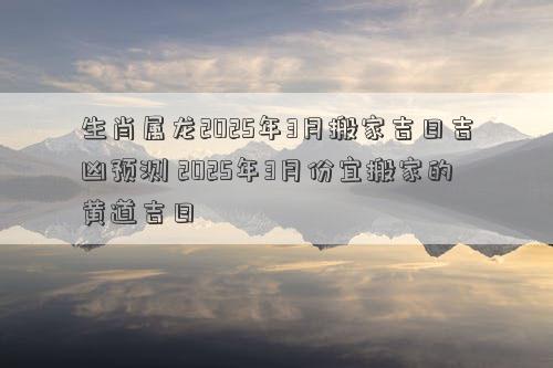 生肖属龙2025年3月搬家吉日吉凶预测 2025年3月份宜搬家的黄道吉日