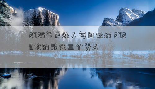 2025年属蛇人每月运程 2025蛇的最佳三个贵人