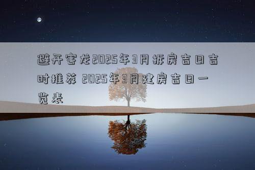 避开害龙2025年3月拆房吉日吉时推荐 2025年3月建房吉日一览表