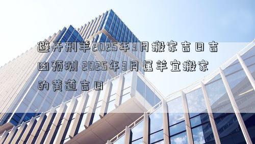 避开刑羊2025年3月搬家吉日吉凶预测 2025年3月属羊宜搬家的黄道吉日