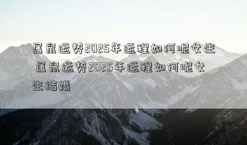 属鼠运势2025年运程如何呢女生 属鼠运势2025年运程如何呢女生结婚