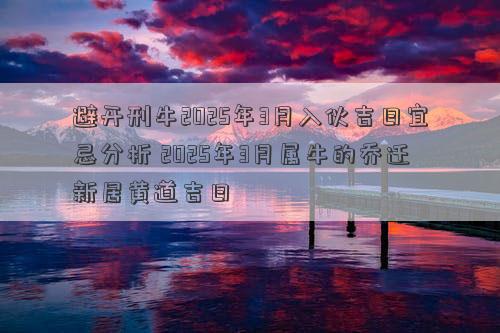 避开刑牛2025年3月入伙吉日宜忌分析 2025年3月属牛的乔迁新居黄道吉日
