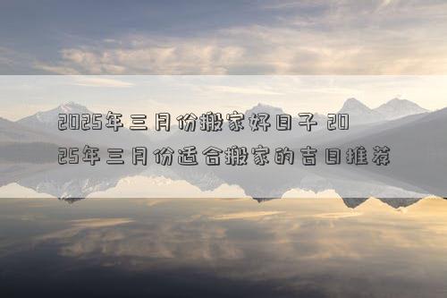 2025年三月份搬家好日子 2025年三月份适合搬家的吉日推荐