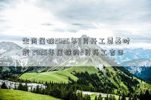生肖属猴2025年3月开工奠基时辰 2025年属猴的2月开工吉日