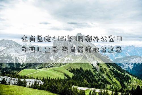 生肖属蛇2025年3月搬办公室日子每日宜忌 生肖属蛇取名宜忌