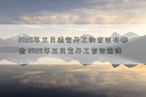 2025年三月适合开工的吉日有哪些 2025年三月宜开工吉日查询