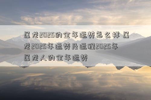 属龙2025的全年运势怎么样 属龙2025年运势及运程2025年属龙人的全年运势