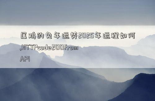 属鸡的兔年运势2025年运程如何,HTTPcode200fromAPI