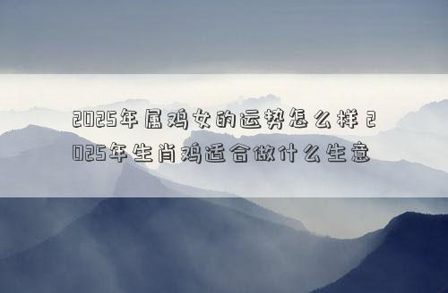 2025年属鸡女的运势怎么样 2025年生肖鸡适合做什么生意