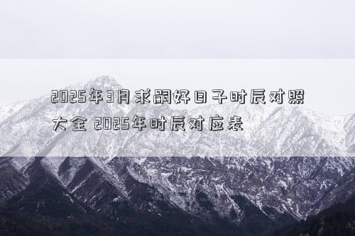 2025年3月求嗣好日子时辰对照大全 2025年时辰对应表
