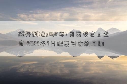 避开刑猪2025年3月剪发吉日查询 2025年3月理发最吉利日期