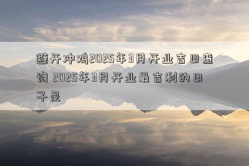 避开冲鸡2025年3月开业吉日查询 2025年3月开业最吉利的日子是