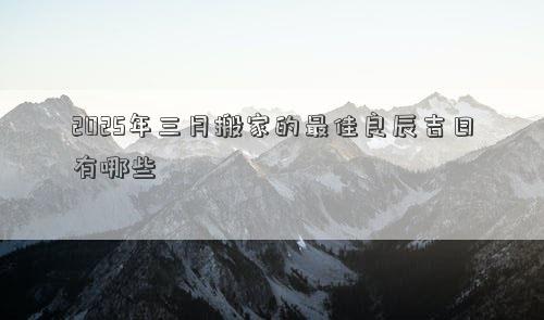 2025年三月搬家的最佳良辰吉日有哪些