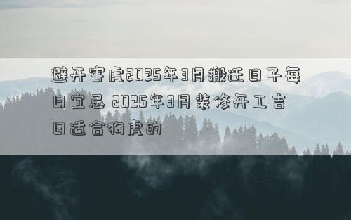 避开害虎2025年3月搬迁日子每日宜忌 2025年3月装修开工吉日适合狗虎的