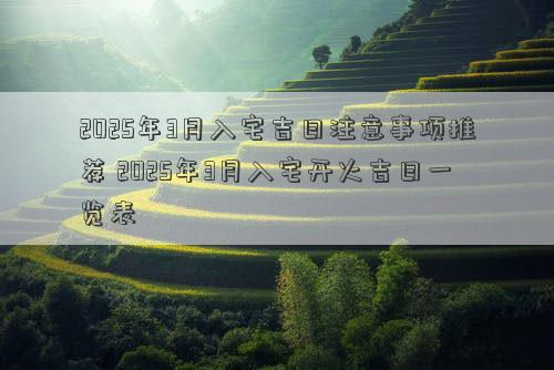2025年3月入宅吉日注意事项推荐 2025年3月入宅开火吉日一览表
