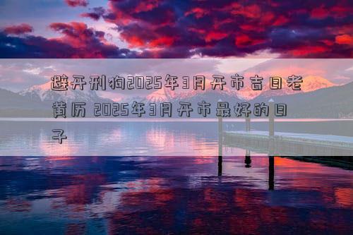 避开刑狗2025年3月开市吉日老黄历 2025年3月开市最好的日子