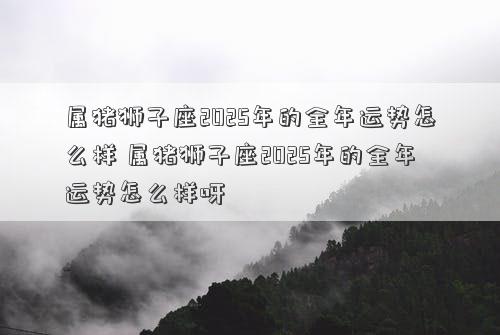 属猪狮子座2025年的全年运势怎么样 属猪狮子座2025年的全年运势怎么样呀