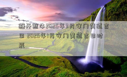 避开煞牛2025年3月安门黄道吉日 2025年1月安门黄道吉日时辰