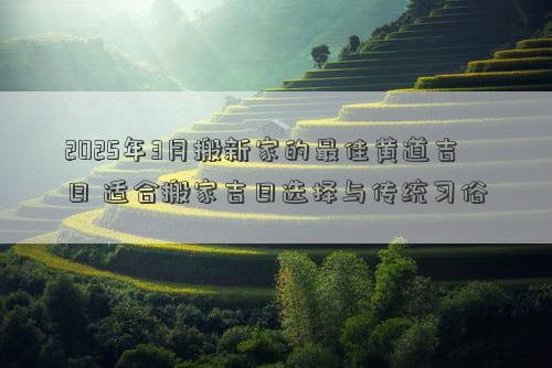 2025年3月搬新家的最佳黄道吉日 适合搬家吉日选择与传统习俗
