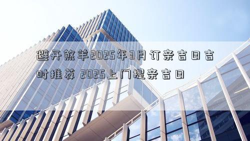 避开煞羊2025年3月订亲吉日吉时推荐 2025上门提亲吉日