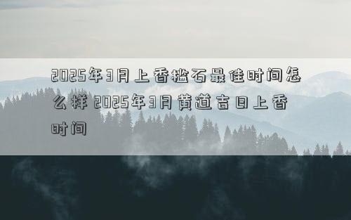 2025年3月上香槛石最佳时间怎么样 2025年3月黄道吉日上香时间
