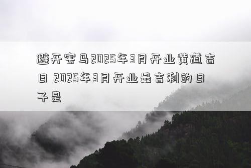 避开害马2025年3月开业黄道吉日 2025年3月开业最吉利的日子是