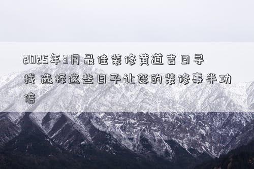 2025年3月最佳装修黄道吉日寻找 选择这些日子让您的装修事半功倍