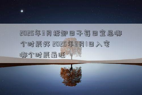 2025年3月拆卸日子每日宜忌哪个时辰好 2025年3月1日入宅哪个时辰最旺