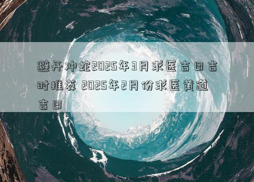 避开冲蛇2025年3月求医吉日吉时推荐 2025年2月份求医黄道吉日