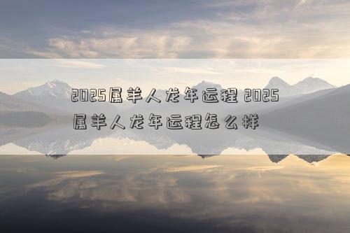 2025属羊人龙年运程 2025属羊人龙年运程怎么样