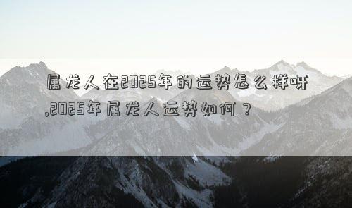 属龙人在2025年的运势怎么样呀,2025年属龙人运势如何？
