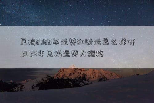 属鸡2025年运势和财运怎么样呀,2025年属鸡运势大揭秘