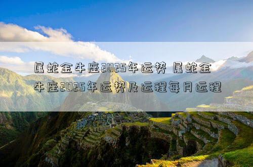 属蛇金牛座2025年运势 属蛇金牛座2025年运势及运程每月运程