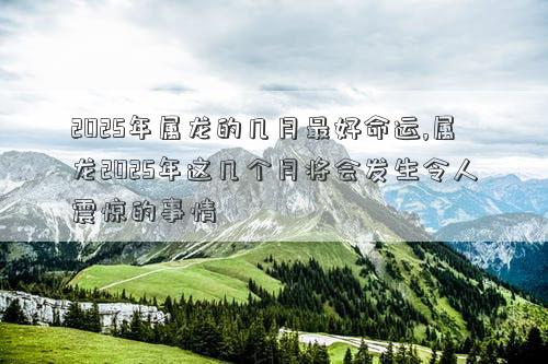 2025年属龙的几月最好命运,属龙2025年这几个月将会发生令人震惊的事情