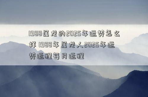 1988属龙的2025年运势怎么样 1988年属龙人2025年运势运程每月运程