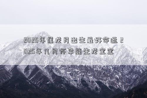 2025年属龙月出生最好命运 2025年几月怀孕能生龙宝宝