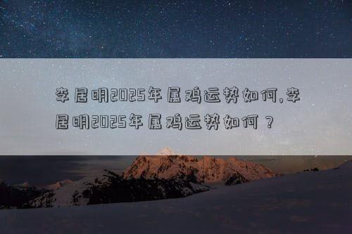 李居明2025年属鸡运势如何,李居明2025年属鸡运势如何？